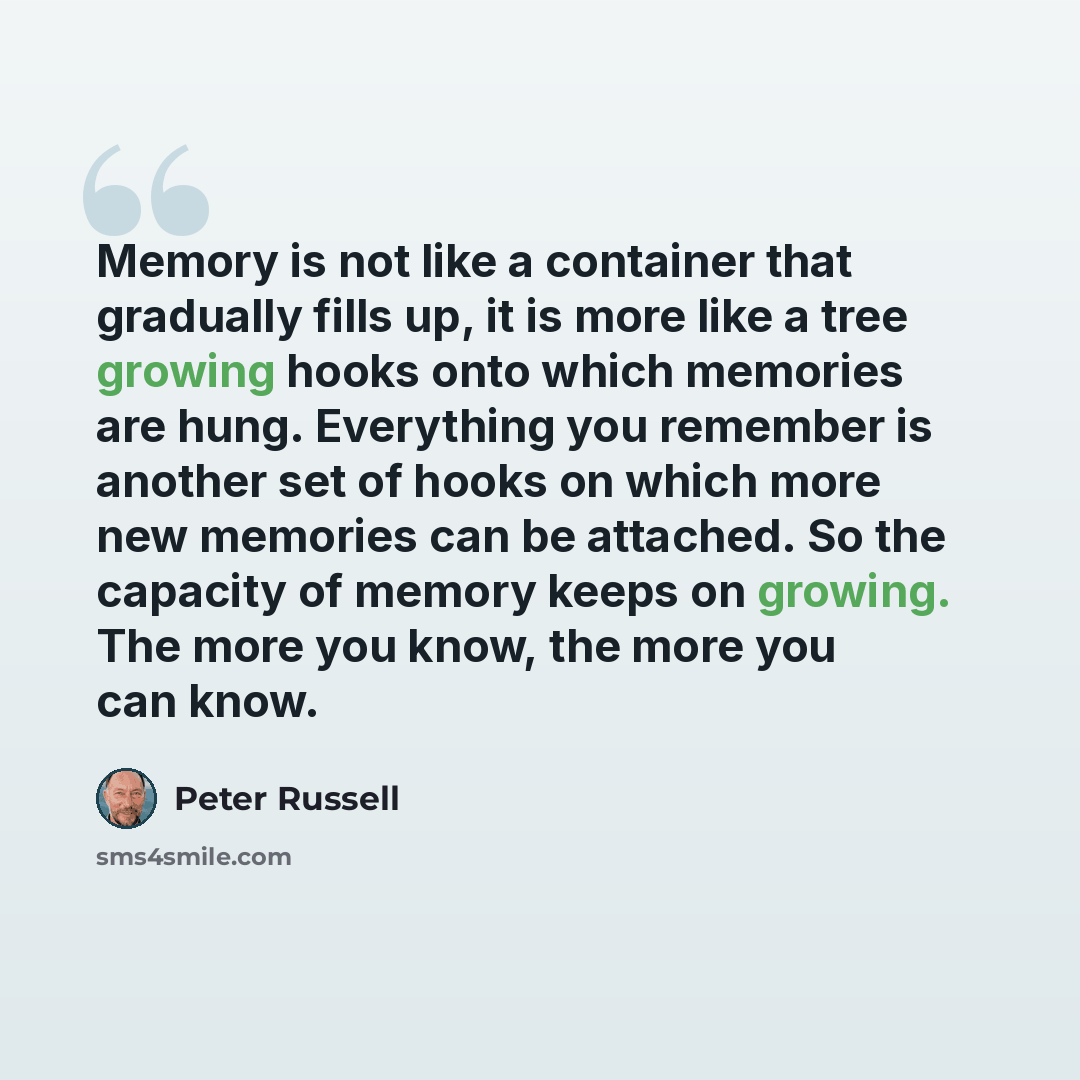 “Memory is not like a container that gradually fills up, it is more like a tree growing hooks onto which memories are hung. Everything you remember is another set of hooks on which more new memories can be attached. So the capacity of memory keeps on growing. The more you know, the more you can know.” quote by Peter Russell
