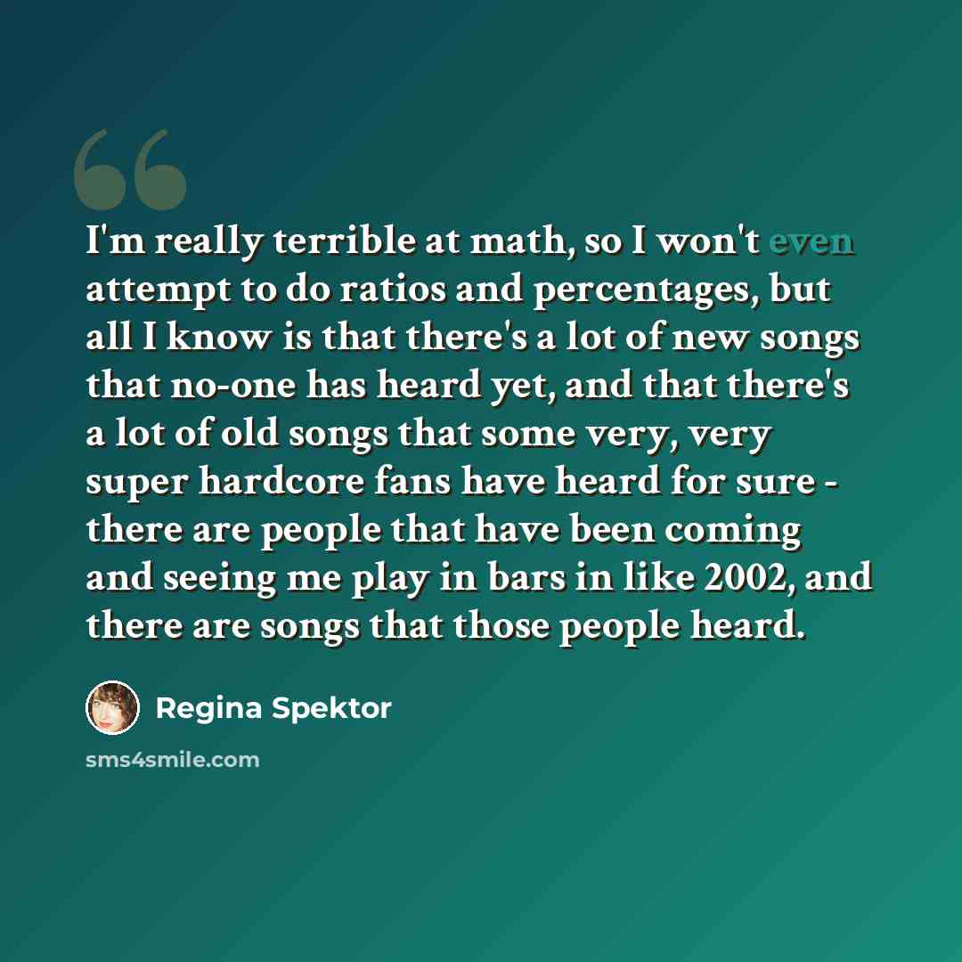 “I'm really terrible at math, so I won't even attempt to do ratios and percentages, but all I know is that there's a lot of new songs that no-one has heard yet, and that there's a lot of old songs that some very, very super hardcore fans have heard for sure - there are people that have been coming…” quote by Regina Spektor