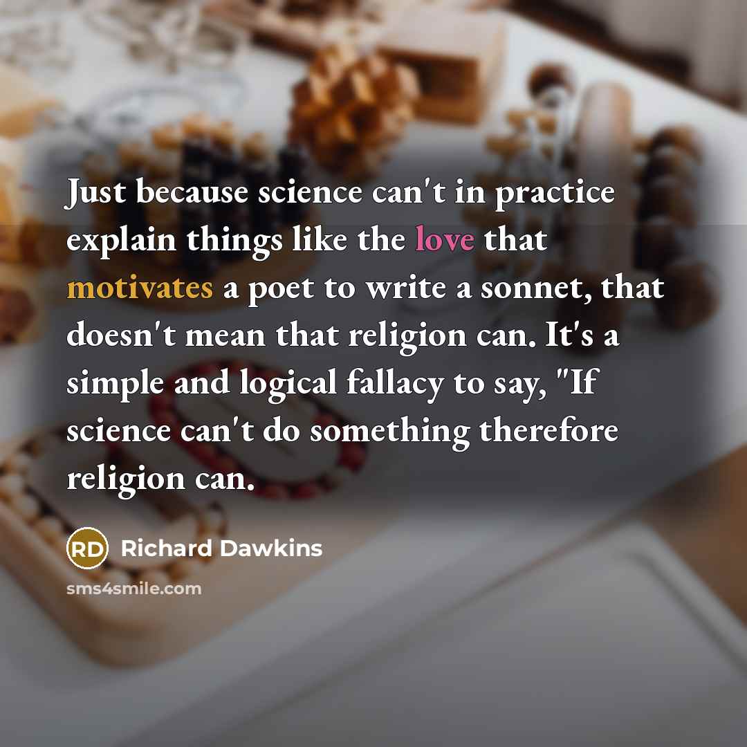 “Just because science can't in practice explain things like the love that motivates a poet to write a sonnet, that doesn't mean that religion can. It's a simple and logical fallacy to say, "If science can't do something therefore religion can.” quote by Richard Dawkins