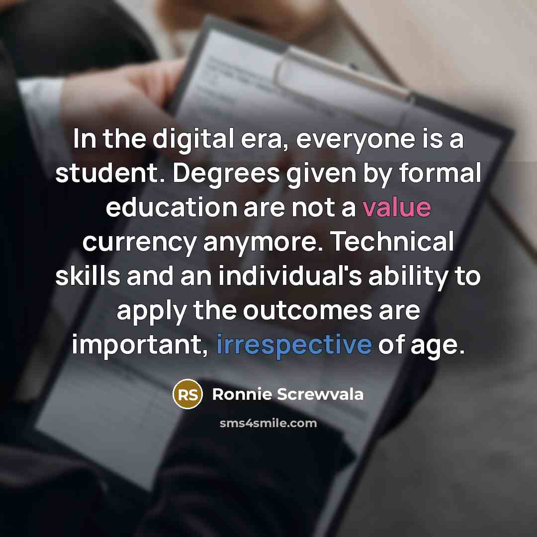 “In the digital era, everyone is a student. Degrees given by formal education are not a value currency anymore. Technical skills and an individual's ability to apply the outcomes are important, irrespective of age.” quote by Ronnie Screwvala