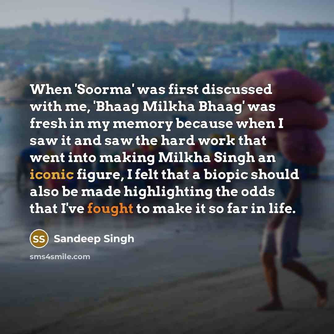 “When 'Soorma' was first discussed with me, 'Bhaag Milkha Bhaag' was fresh in my memory because when I saw it and saw the hard work that went into making Milkha Singh an iconic figure, I felt that a biopic should also be made highlighting the odds that I've fought to make it so far in life.” quote by Sandeep Singh