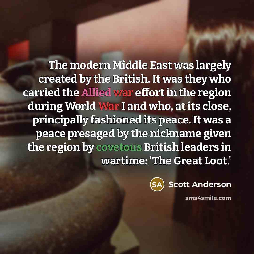 “The modern Middle East was largely created by the British. It was they who carried the Allied war effort in the region during World War I and who, at its close, principally fashioned its peace. It was a peace presaged by the nickname given the region by covetous British leaders in wartime: 'The…” quote by Scott Anderson