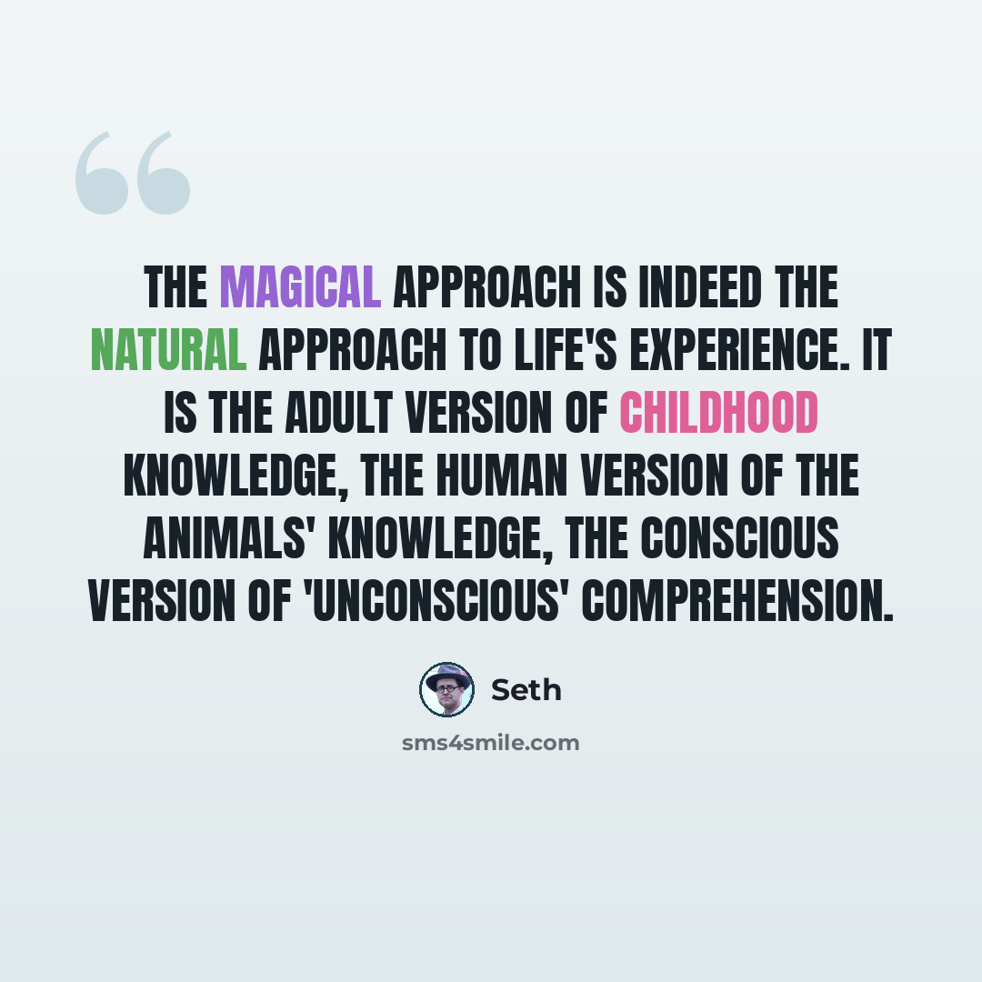 “The magical approach is indeed the natural approach to life's experience. It is the adult version of childhood knowledge, the human version of the animals' knowledge, the conscious version of 'unconscious' comprehension.” quote by Seth