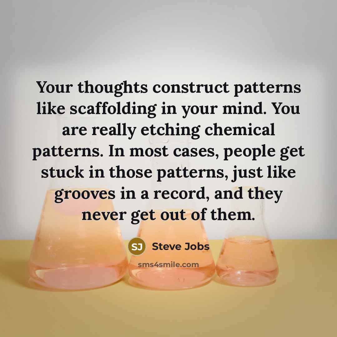 “Your thoughts construct patterns like scaffolding in your mind. You are really etching chemical patterns. In most cases, people get stuck in those patterns, just like grooves in a record, and they never get out of them.” quote by Steve Jobs