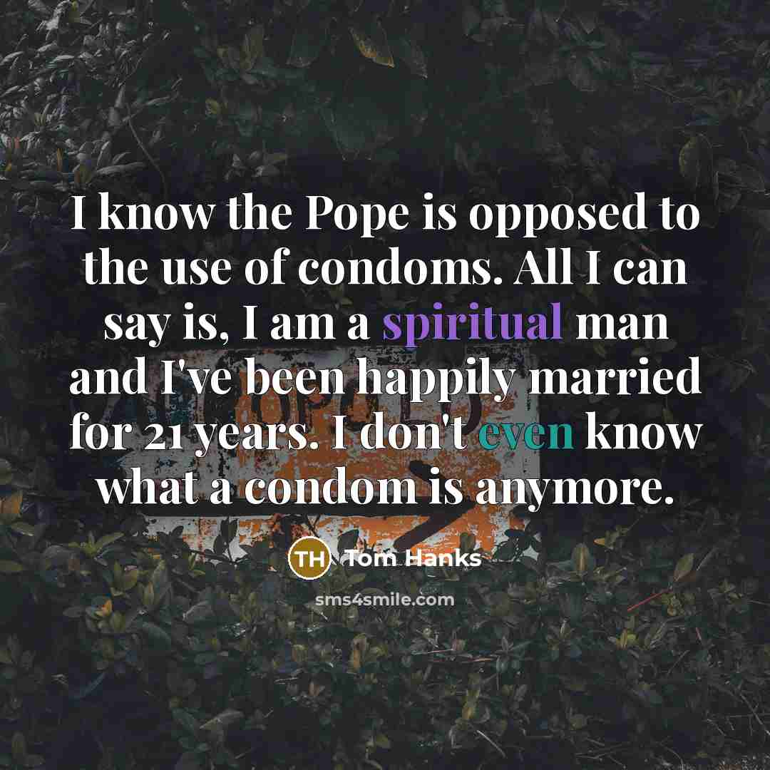 “I know the Pope is opposed to the use of condoms. All I can say is, I am a spiritual man and I've been happily married for 21 years. I don't even know what a condom is anymore.” quote by Tom Hanks