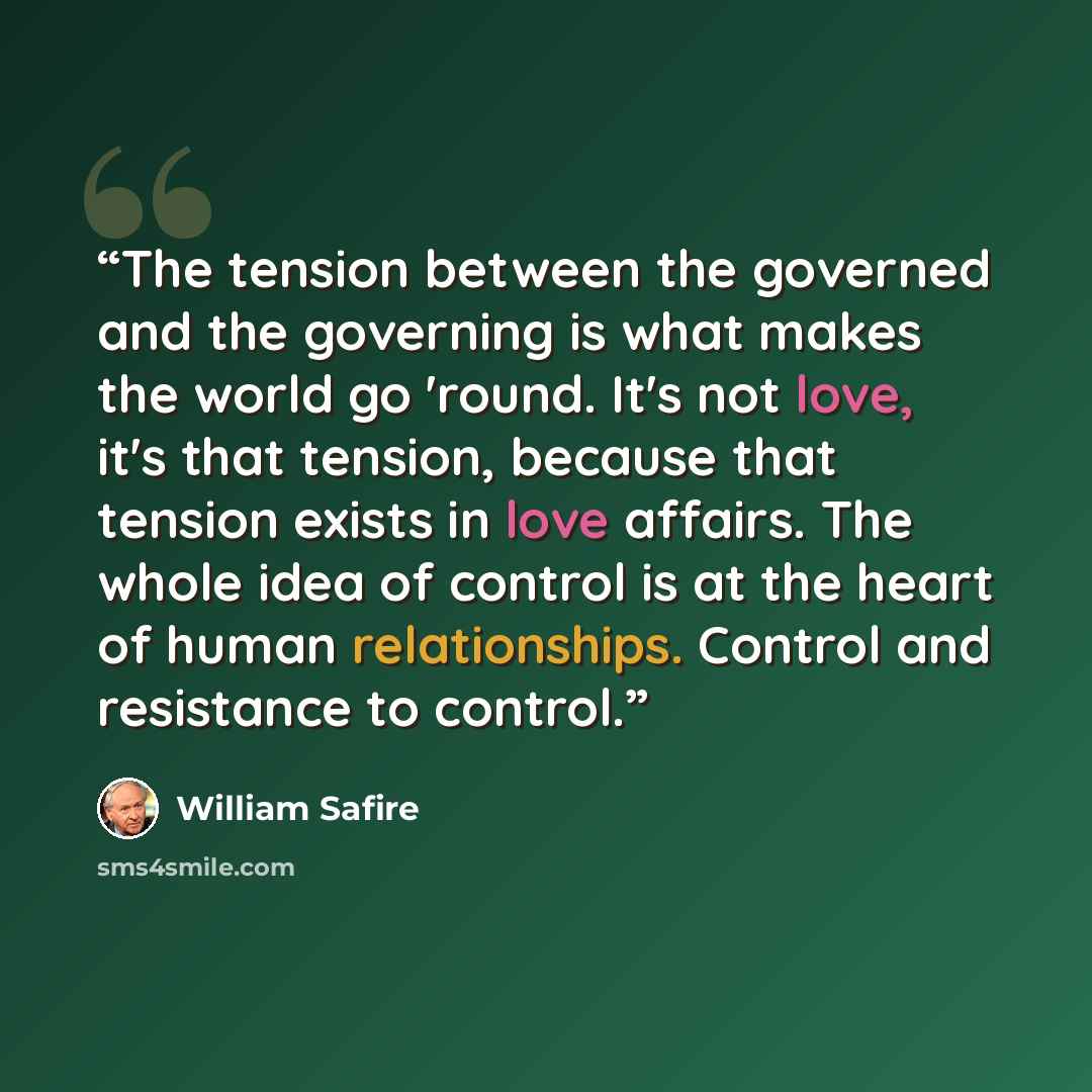 “The tension between the governed and the governing is what makes the world go 'round. It's not love, it's that tension, because that tension exists in love affairs. The whole idea of control is at the heart of human relationships. Control and resistance to control.” quote by William Safire