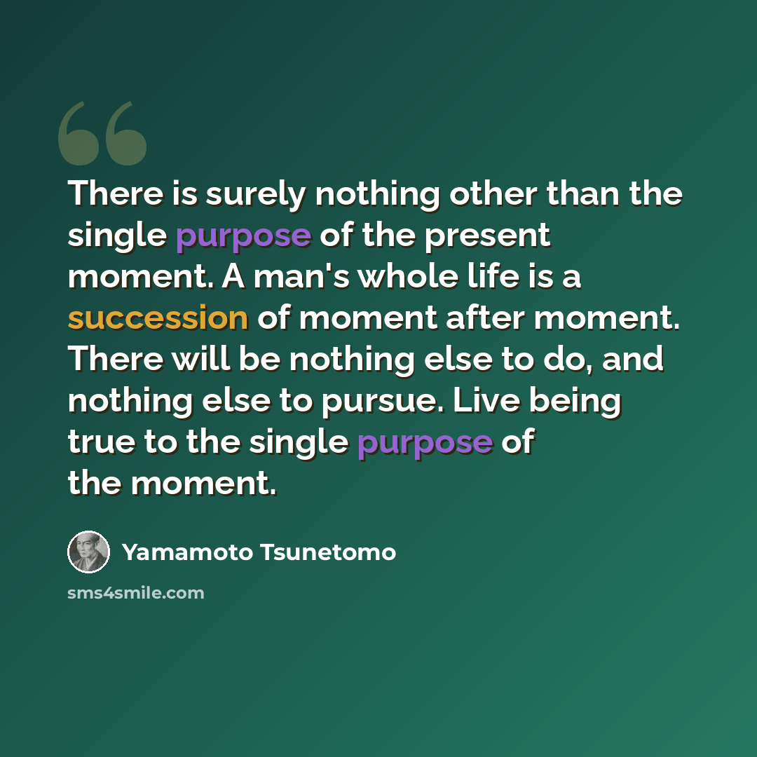 “There is surely nothing other than the single purpose of the present moment. A man's whole life is a succession of moment after moment. There will be nothing else to do, and nothing else to pursue. Live being true to the single purpose of the moment.” quote by Yamamoto Tsunetomo