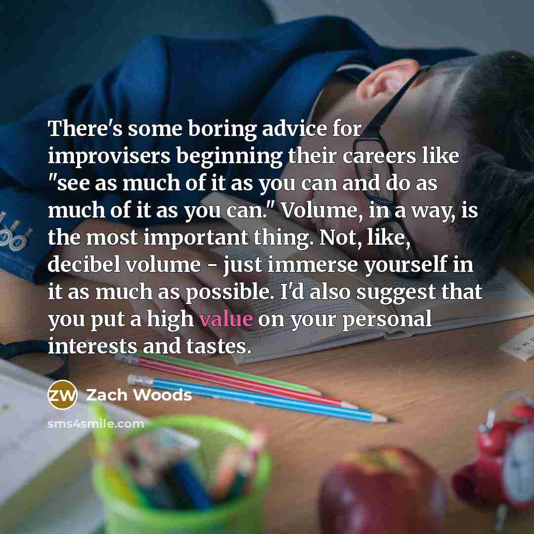 “There's some boring advice for improvisers beginning their careers like "see as much of it as you can and do as much of it as you can." Volume, in a way, is the most important thing. Not, like, decibel volume - just immerse yourself in it as much as possible. I'd also suggest that you put a high…” quote by Zach Woods