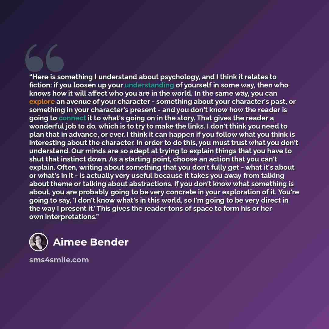 “Here is something I understand about psychology, and I think it relates to fiction: if you loosen up your understanding of yourself in some way, then who knows how it will affect who you are in the world. In the same way, you can explore an avenue of your character - something about your…” quote by Aimee Bender
