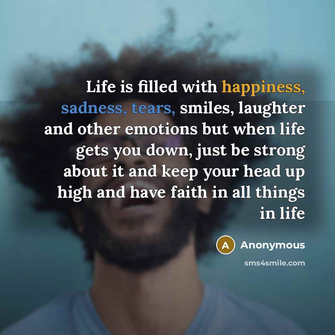 “Life is filled with happiness, sadness, tears, smiles, laughter and other emotions but when life gets you down, just be strong about it and keep your head up high and have faith in all things in life” quote by Anonymous