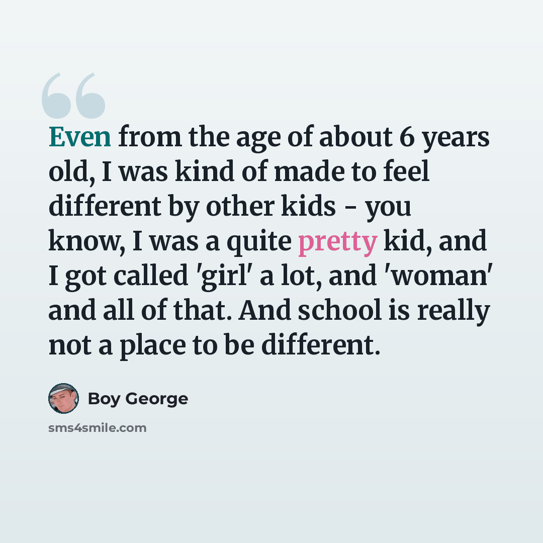“Even from the age of about 6 years old, I was kind of made to feel different by other kids - you know, I was a quite pretty kid, and I got called 'girl' a lot, and 'woman' and all of that. And school is really not a place to be different.” quote by Boy George