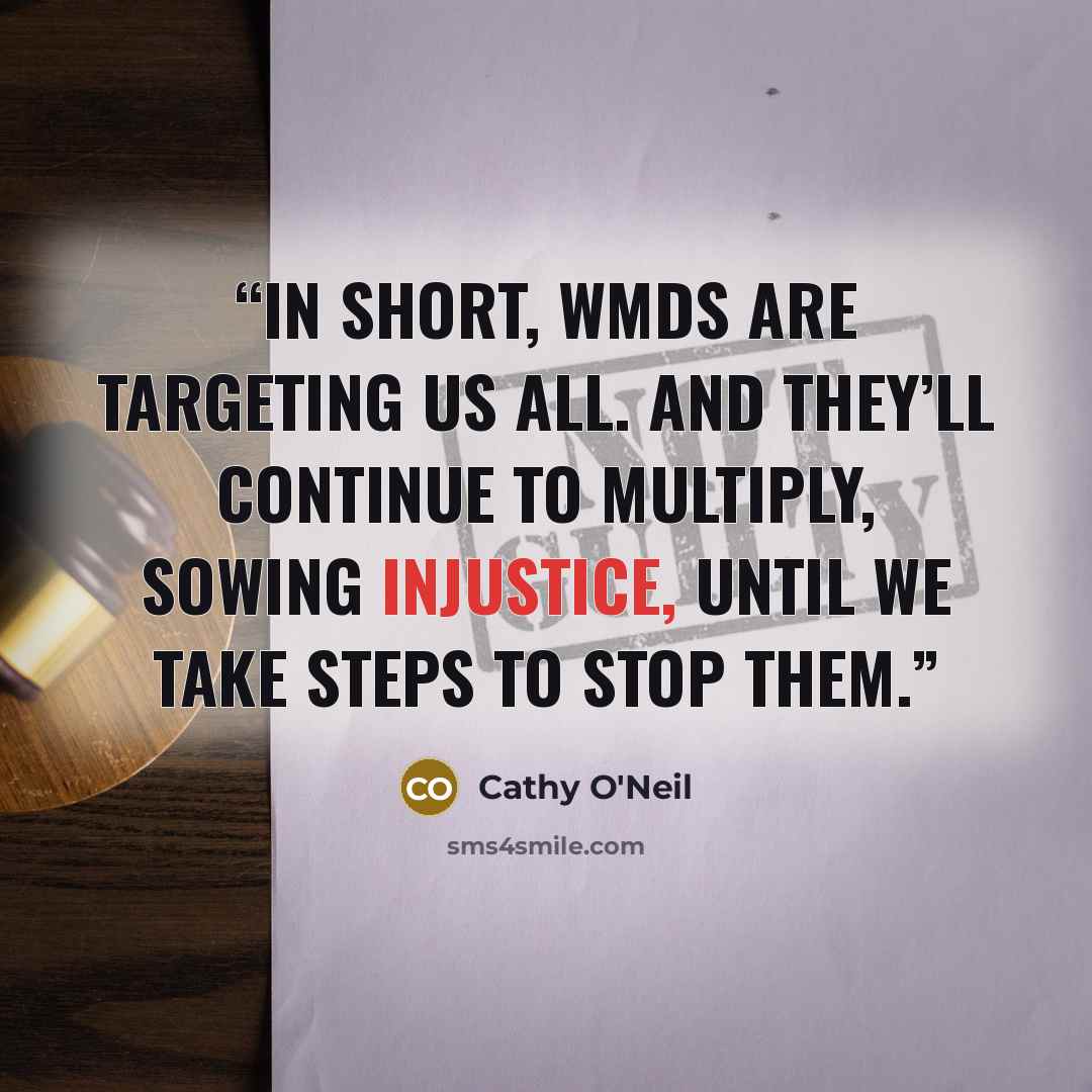 “In short, WMDs are targeting us all. And they’ll continue to multiply, sowing injustice, until we take steps to stop them.” quote by Cathy O'Neil