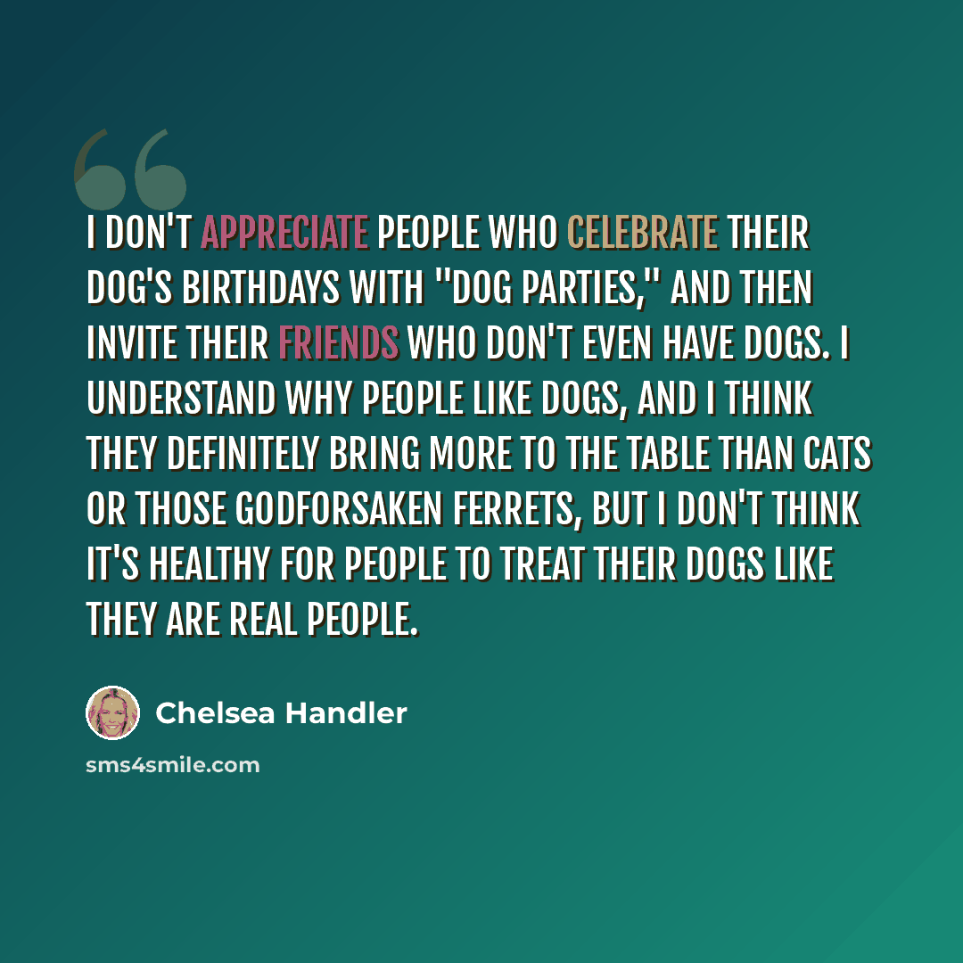 “I don't appreciate people who celebrate their dog's birthdays with "dog parties," and then invite their friends who don't even have dogs. I understand why people like dogs, and I think they definitely bring more to the table than cats or those godforsaken ferrets, but I don't think it's healthy…” quote by Chelsea Handler