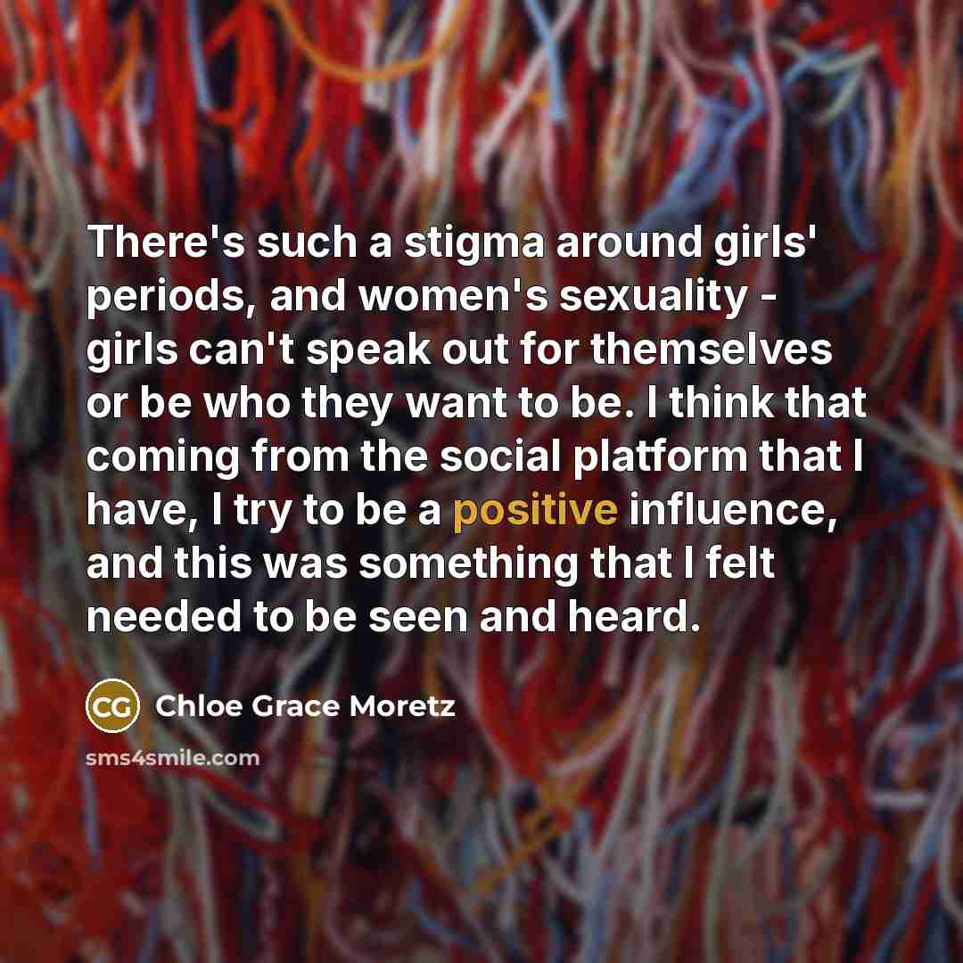 “There's such a stigma around girls' periods, and women's sexuality - girls can't speak out for themselves or be who they want to be. I think that coming from the social platform that I have, I try to be a positive influence, and this was something that I felt needed to be seen and heard.” quote by Chloe Grace Moretz