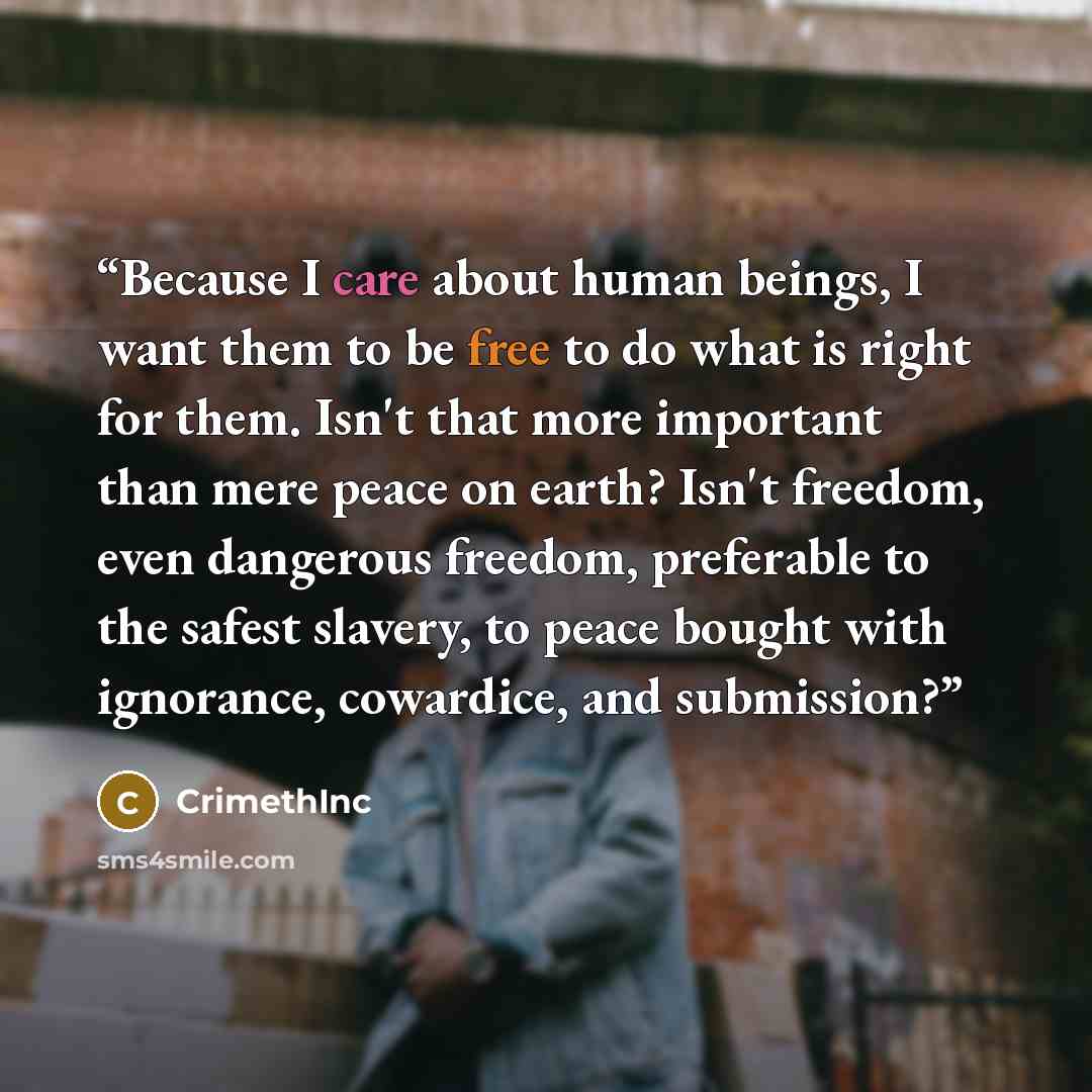 “Because I care about human beings, I want them to be free to do what is right for them. Isn't that more important than mere peace on earth? Isn't freedom, even dangerous freedom, preferable to the safest slavery, to peace bought with ignorance, cowardice, and submission?” quote by CrimethInc
