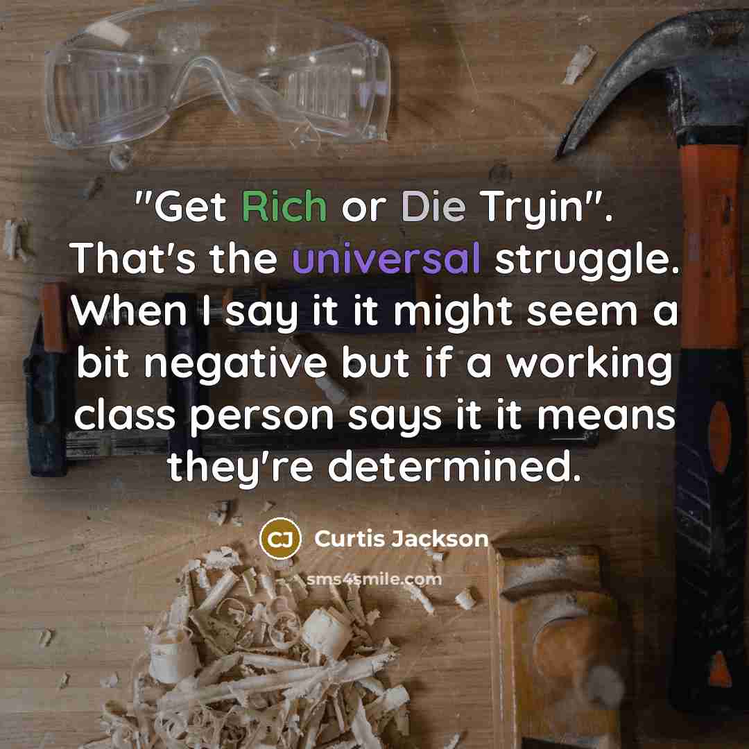 “"Get Rich or Die Tryin". That's the universal struggle. When I say it it might seem a bit negative but if a working class person says it it means they're determined.” quote by Curtis Jackson