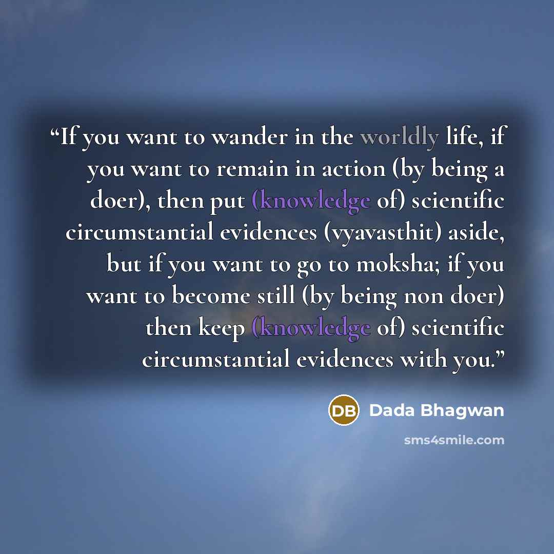 “If you want to wander in the worldly life, if you want to remain in action (by being a doer), then put (knowledge of) scientific circumstantial evidences (vyavasthit) aside, but if you want to go to moksha; if you want to become still (by being non doer) then keep (knowledge of) scientific…” quote by Dada Bhagwan