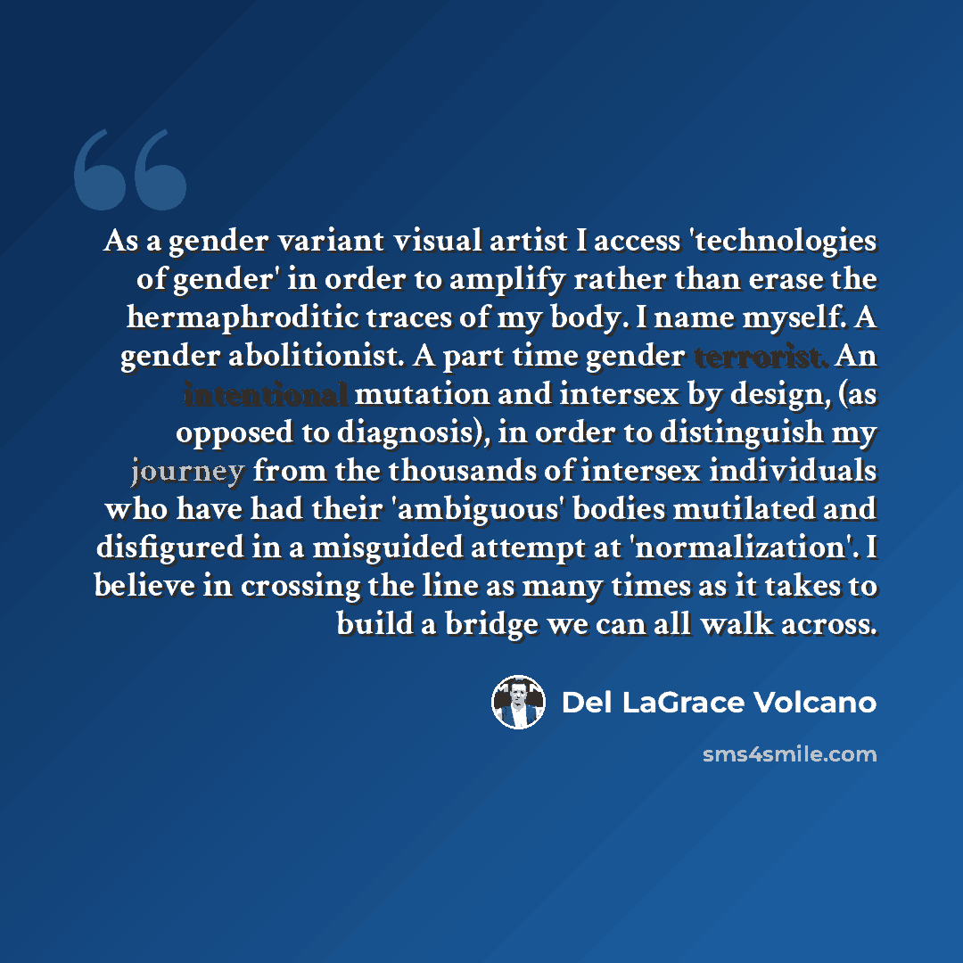 “As a gender variant visual artist I access 'technologies of gender' in order to amplify rather than erase the hermaphroditic traces of my body. I name myself. A gender abolitionist. A part time gender terrorist. An intentional mutation and intersex by design, (as opposed to diagnosis), in order to…” quote by Del LaGrace Volcano