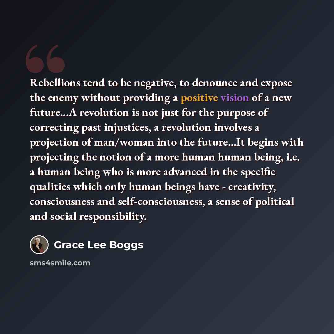 “Rebellions tend to be negative, to denounce and expose the enemy without providing a positive vision of a new future...A revolution is not just for the purpose of correcting past injustices, a revolution involves a projection of man/woman into the future...It begins with projecting the notion of a…” quote by Grace Lee Boggs