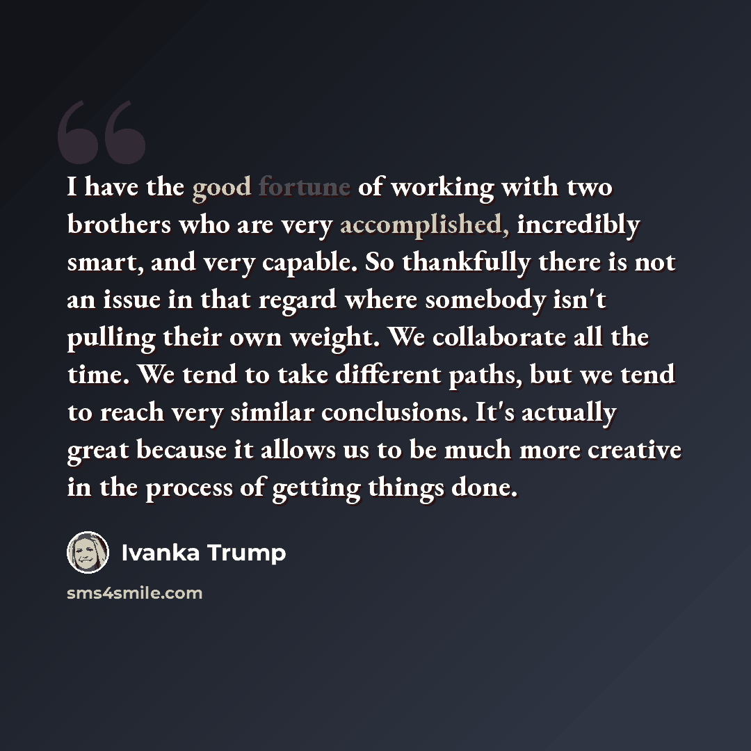 “I have the good fortune of working with two brothers who are very accomplished, incredibly smart, and very capable. So thankfully there is not an issue in that regard where somebody isn't pulling their own weight. We collaborate all the time. We tend to take different paths, but we tend to reach…” quote by Ivanka Trump