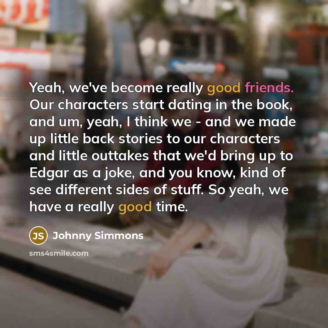 “Yeah, we've become really good friends. Our characters start dating in the book, and um, yeah, I think we - and we made up little back stories to our characters and little outtakes that we'd bring up to Edgar as a joke, and you know, kind of see different sides of stuff. So yeah, we have a really…” quote by Johnny Simmons