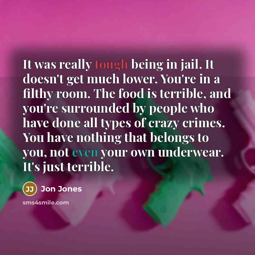 “It was really tough being in jail. It doesn't get much lower. You're in a filthy room. The food is terrible, and you're surrounded by people who have done all types of crazy crimes. You have nothing that belongs to you, not even your own underwear. It's just terrible.” quote by Jon Jones