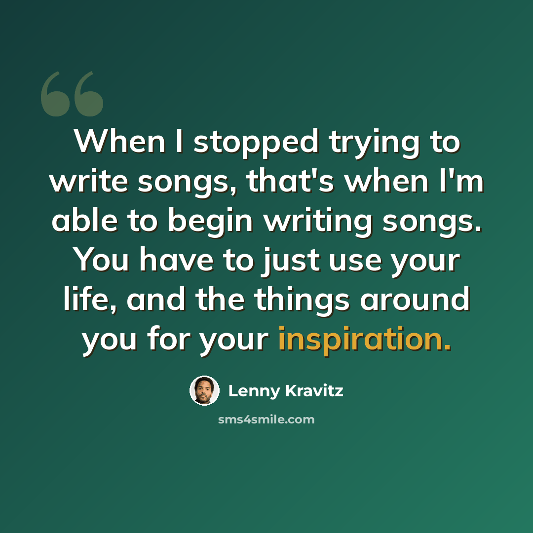 “When I stopped trying to write songs, that's when I'm able to begin writing songs. You have to just use your life, and the things around you for your inspiration.” quote by Lenny Kravitz