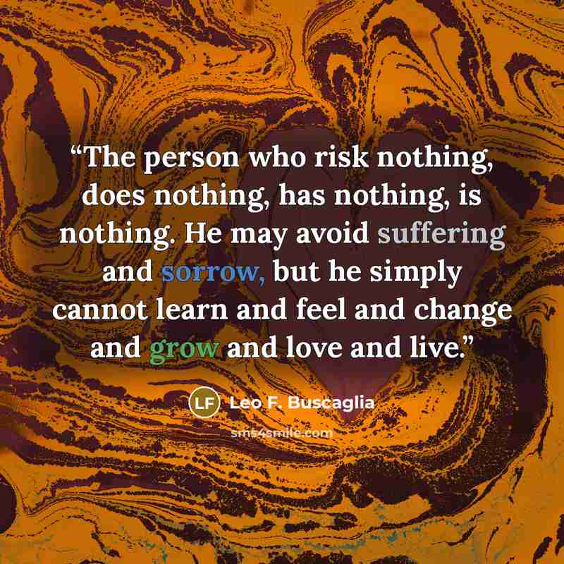 “The person who risk nothing, does nothing, has nothing, is nothing. He may avoid suffering and sorrow, but he simply cannot learn and feel and change and grow and love and live.” quote by Leo F. Buscaglia
