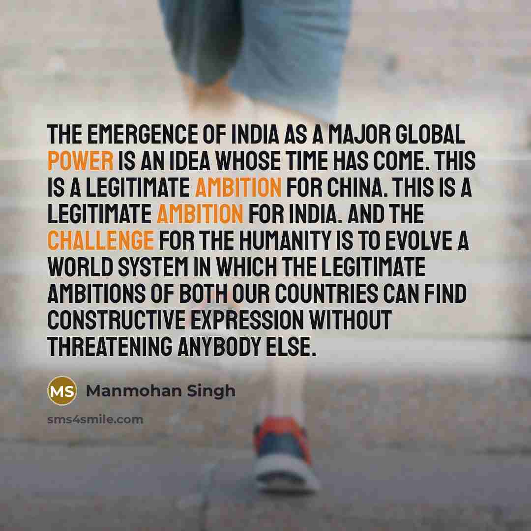 “The emergence of India as a major global power is an idea whose time has come. This is a legitimate ambition for China. This is a legitimate ambition for India. And the challenge for the humanity is to evolve a world system in which the legitimate ambitions of both our countries can find…” quote by Manmohan Singh