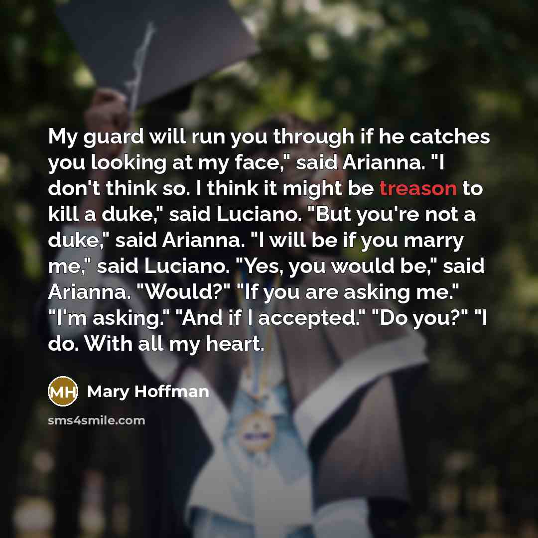 “My guard will run you through if he catches you looking at my face," said Arianna. "I don't think so. I think it might be treason to kill a duke," said Luciano. "But you're not a duke," said Arianna. "I will be if you marry me," said Luciano. "Yes, you would be," said Arianna. "Would?" "If you are…” quote by Mary Hoffman