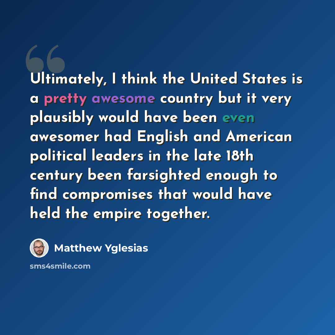 “Ultimately, I think the United States is a pretty awesome country but it very plausibly would have been even awesomer had English and American political leaders in the late 18th century been farsighted enough to find compromises that would have held the empire together.” quote by Matthew Yglesias