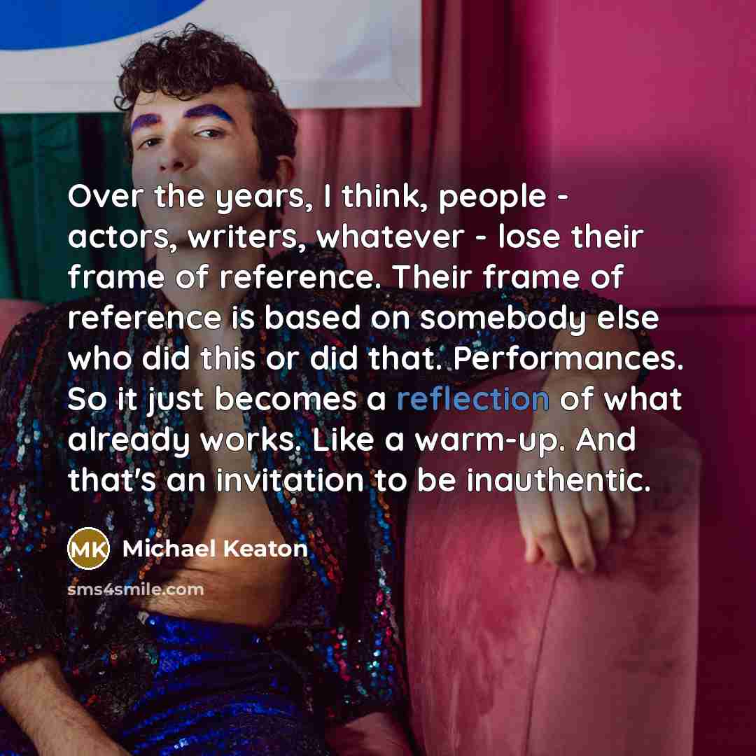 “Over the years, I think, people - actors, writers, whatever - lose their frame of reference. Their frame of reference is based on somebody else who did this or did that. Performances. So it just becomes a reflection of what already works. Like a warm-up. And that's an invitation to be inauthentic.” quote by Michael Keaton