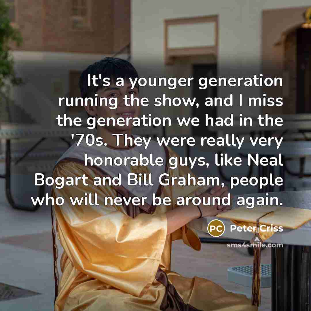 “It's a younger generation running the show, and I miss the generation we had in the '70s. They were really very honorable guys, like Neal Bogart and Bill Graham, people who will never be around again.” quote by Peter Criss