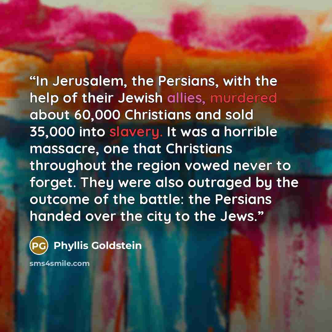 “In Jerusalem, the Persians, with the help of their Jewish allies, murdered about 60,000 Christians and sold 35,000 into slavery. It was a horrible massacre, one that Christians throughout the region vowed never to forget. They were also outraged by the outcome of the battle: the Persians handed…” quote by Phyllis Goldstein