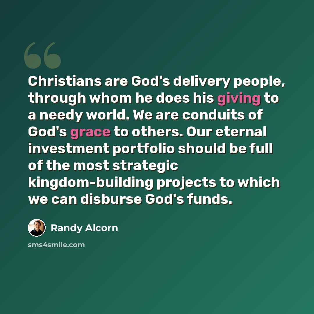 “Christians are God's delivery people, through whom he does his giving to a needy world. We are conduits of God's grace to others. Our eternal investment portfolio should be full of the most strategic kingdom-building projects to which we can disburse God's funds.” quote by Randy Alcorn