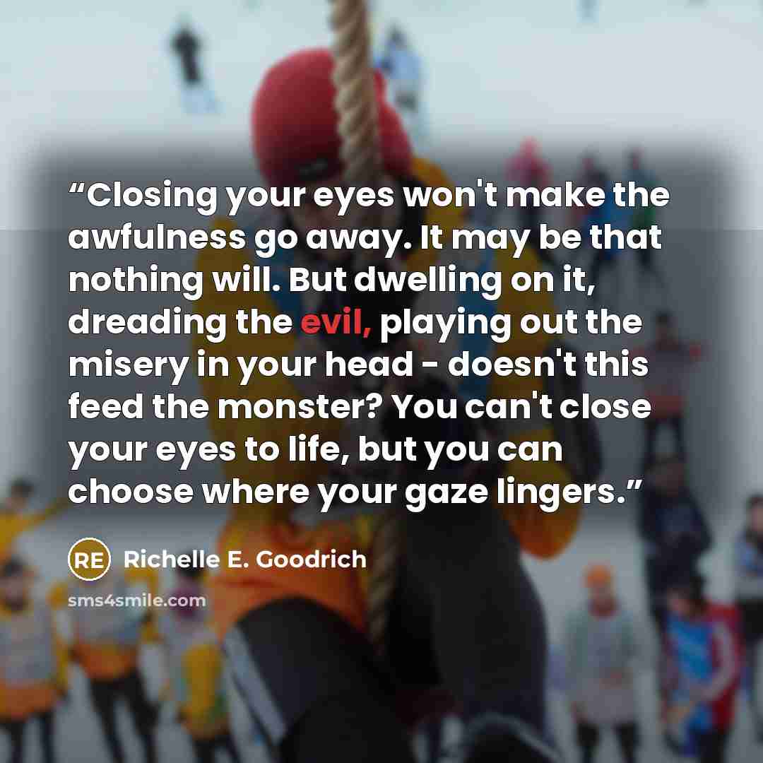 “Closing your eyes won't make the awfulness go away. It may be that nothing will. But dwelling on it, dreading the evil, playing out the misery in your head - doesn't this feed the monster? You can't close your eyes to life, but you can choose where your gaze lingers.” quote by Richelle E. Goodrich