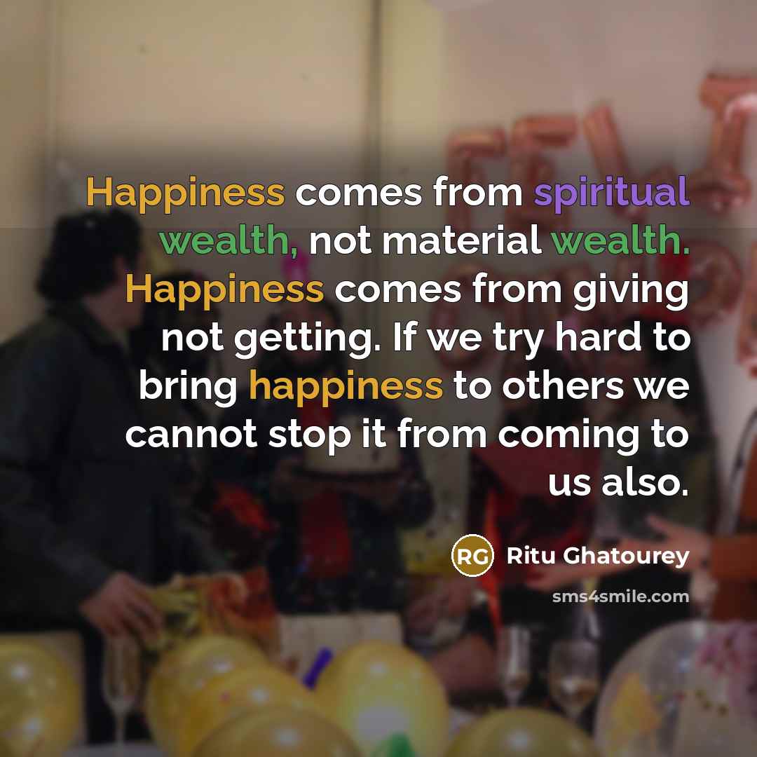 “Happiness comes from spiritual wealth, not material wealth. Happiness comes from giving not getting. If we try hard to bring happiness to others we cannot stop it from coming to us also.” quote by Ritu Ghatourey