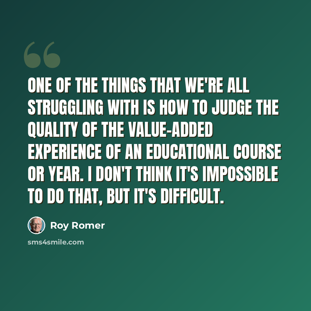 “One of the things that we're all struggling with is how to judge the quality of the value-added experience of an educational course or year. I don't think it's impossible to do that, but it's difficult.” quote by Roy Romer