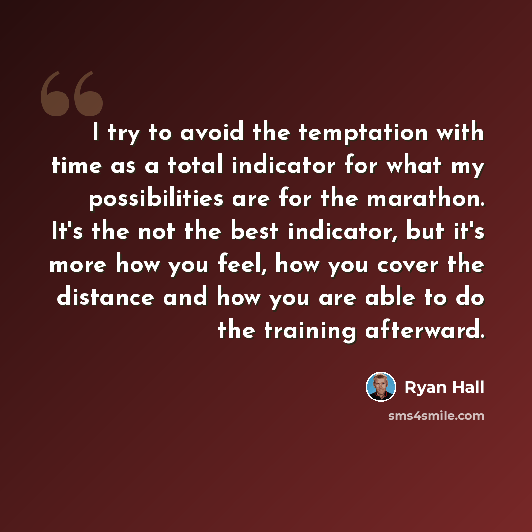 “I try to avoid the temptation with time as a total indicator for what my possibilities are for the marathon. It's the not the best indicator, but it's more how you feel, how you cover the distance and how you are able to do the training afterward.” quote by Ryan Hall