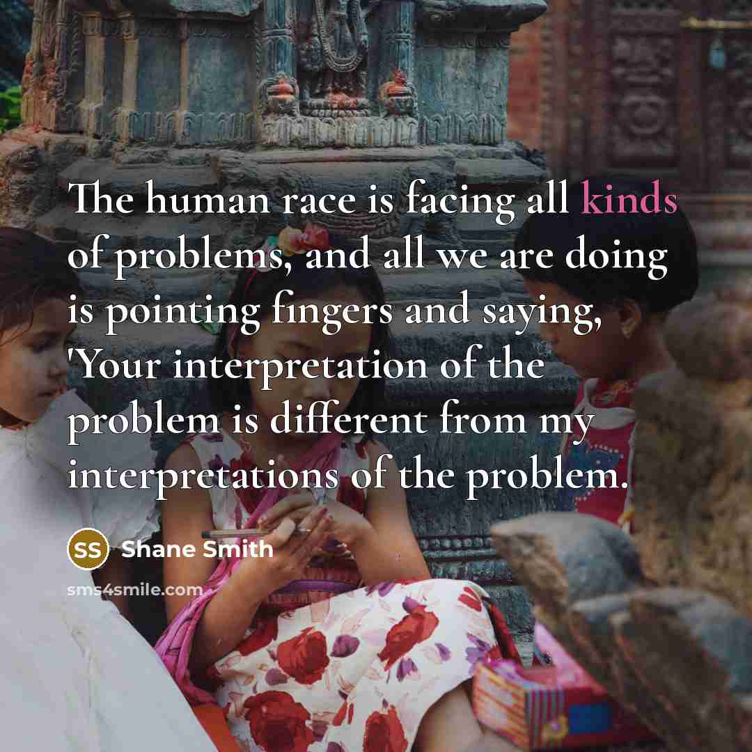 “The human race is facing all kinds of problems, and all we are doing is pointing fingers and saying, 'Your interpretation of the problem is different from my interpretations of the problem.” quote by Shane Smith