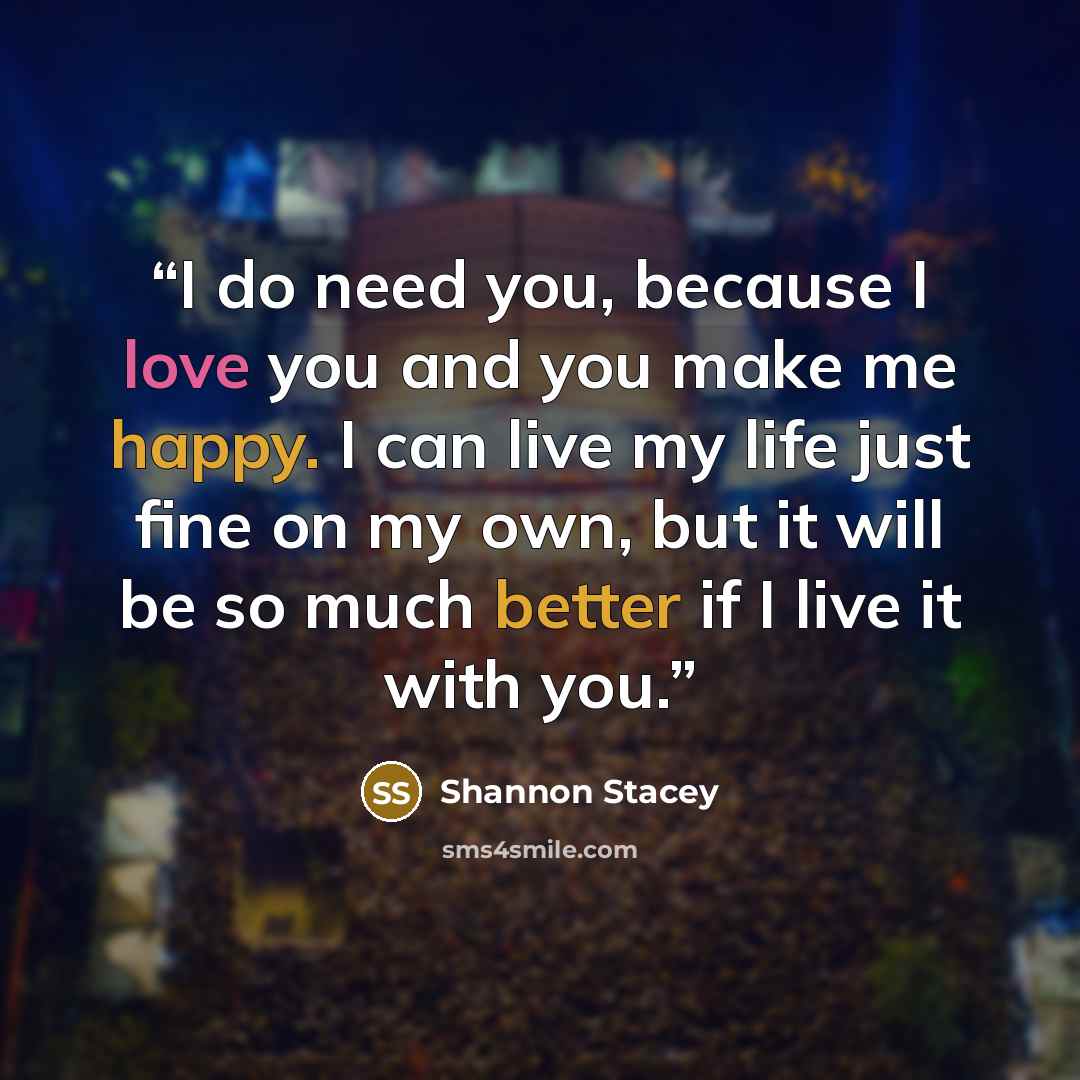 “I do need you, because I love you and you make me happy. I can live my life just fine on my own, but it will be so much better if I live it with you.” quote by Shannon Stacey
