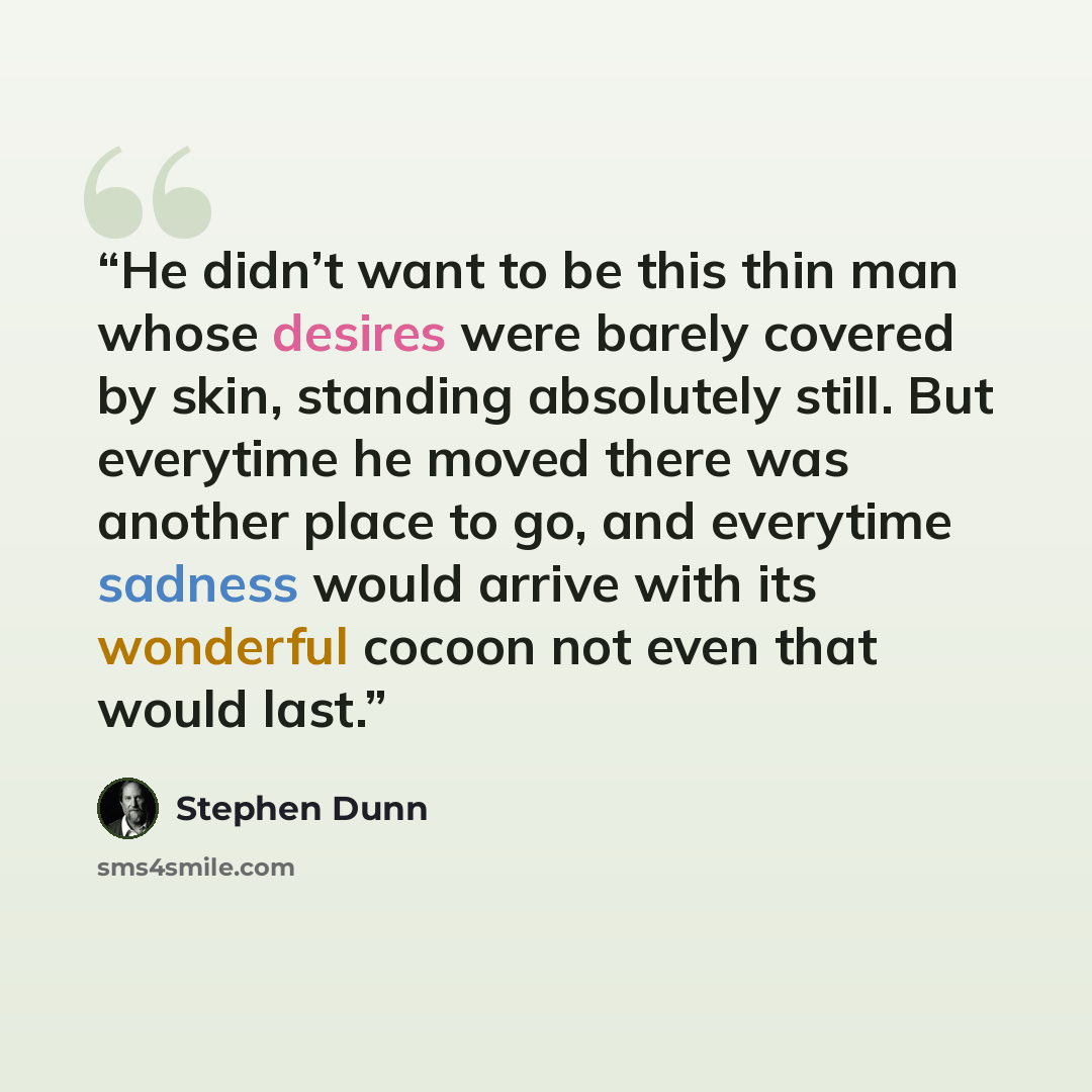 “He didn’t want to be this thin man whose desires were barely covered by skin, standing absolutely still. But everytime he moved there was another place to go, and everytime sadness would arrive with its wonderful cocoon not even that would last.” quote by Stephen Dunn