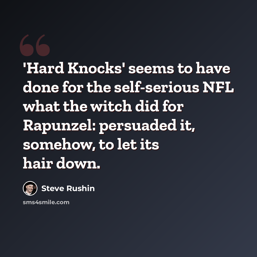 “'Hard Knocks' seems to have done for the self-serious NFL what the witch did for Rapunzel: persuaded it, somehow, to let its hair down.” quote by Steve Rushin