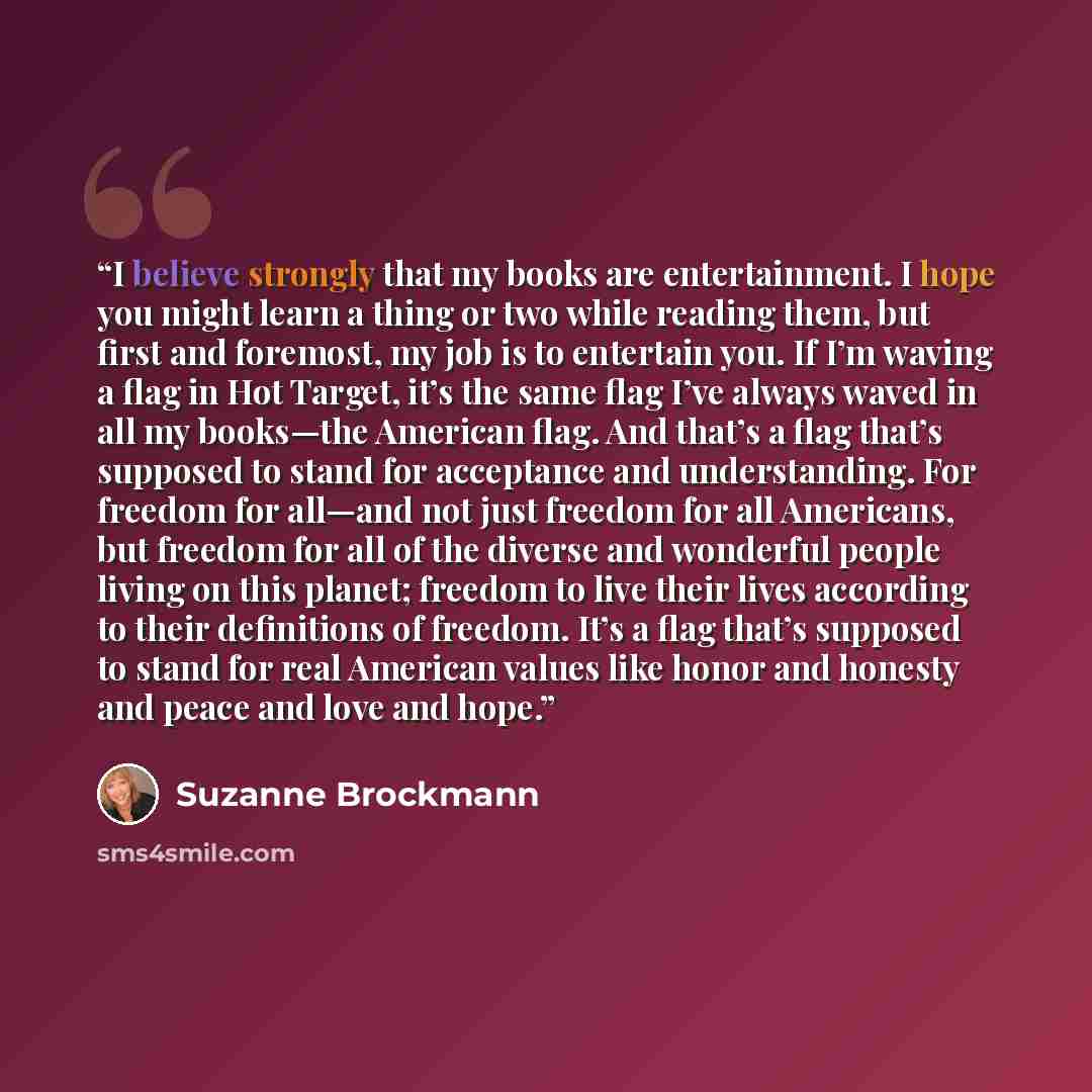 “I believe strongly that my books are entertainment. I hope you might learn a thing or two while reading them, but first and foremost, my job is to entertain you. If I’m waving a flag in Hot Target, it’s the same flag I’ve always waved in all my books—the American flag. And that’s a flag that’s…” quote by Suzanne Brockmann