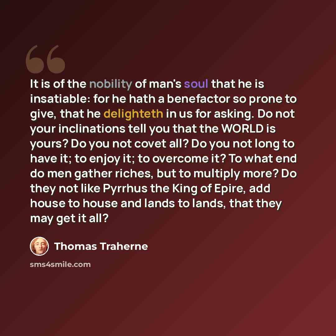 “It is of the nobility of man's soul that he is insatiable: for he hath a benefactor so prone to give, that he delighteth in us for asking. Do not your inclinations tell you that the WORLD is yours? Do you not covet all? Do you not long to have it; to enjoy it; to overcome it? To what end do men…” quote by Thomas Traherne