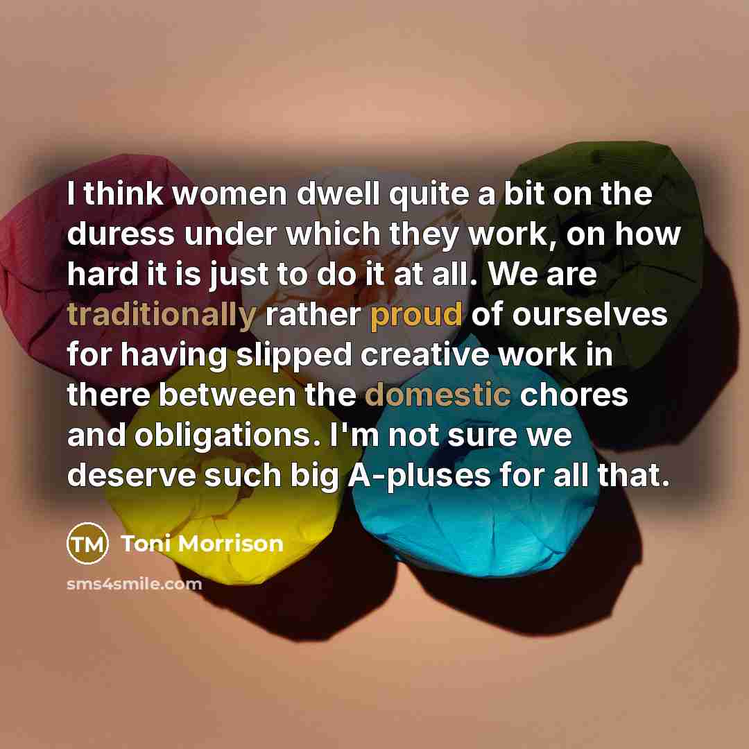 “I think women dwell quite a bit on the duress under which they work, on how hard it is just to do it at all. We are traditionally rather proud of ourselves for having slipped creative work in there between the domestic chores and obligations. I'm not sure we deserve such big A-pluses for all that.” quote by Toni Morrison