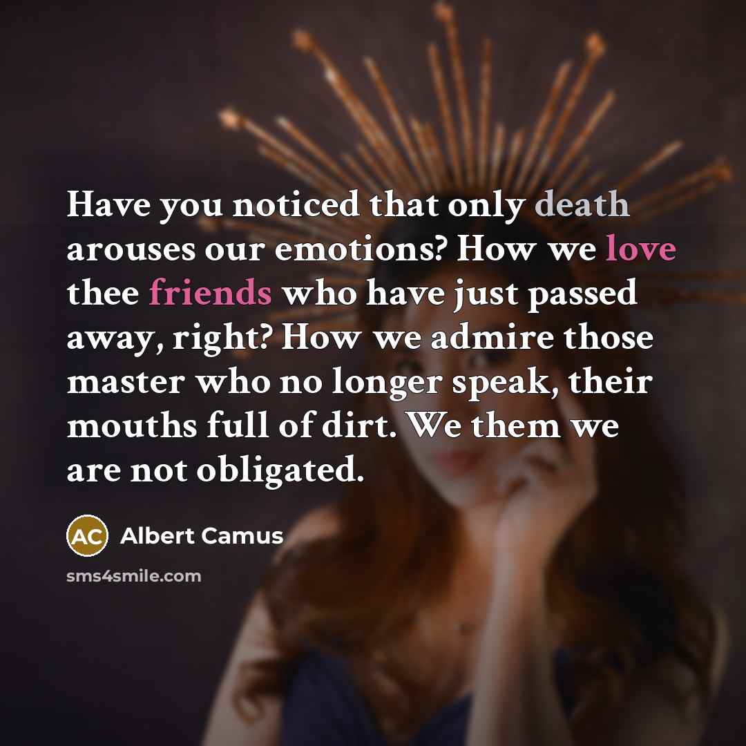 “Have you noticed that only death arouses our emotions? How we love thee friends who have just passed away, right? How we admire those master who no longer speak, their mouths full of dirt. We them we are not obligated.” quote by Albert Camus