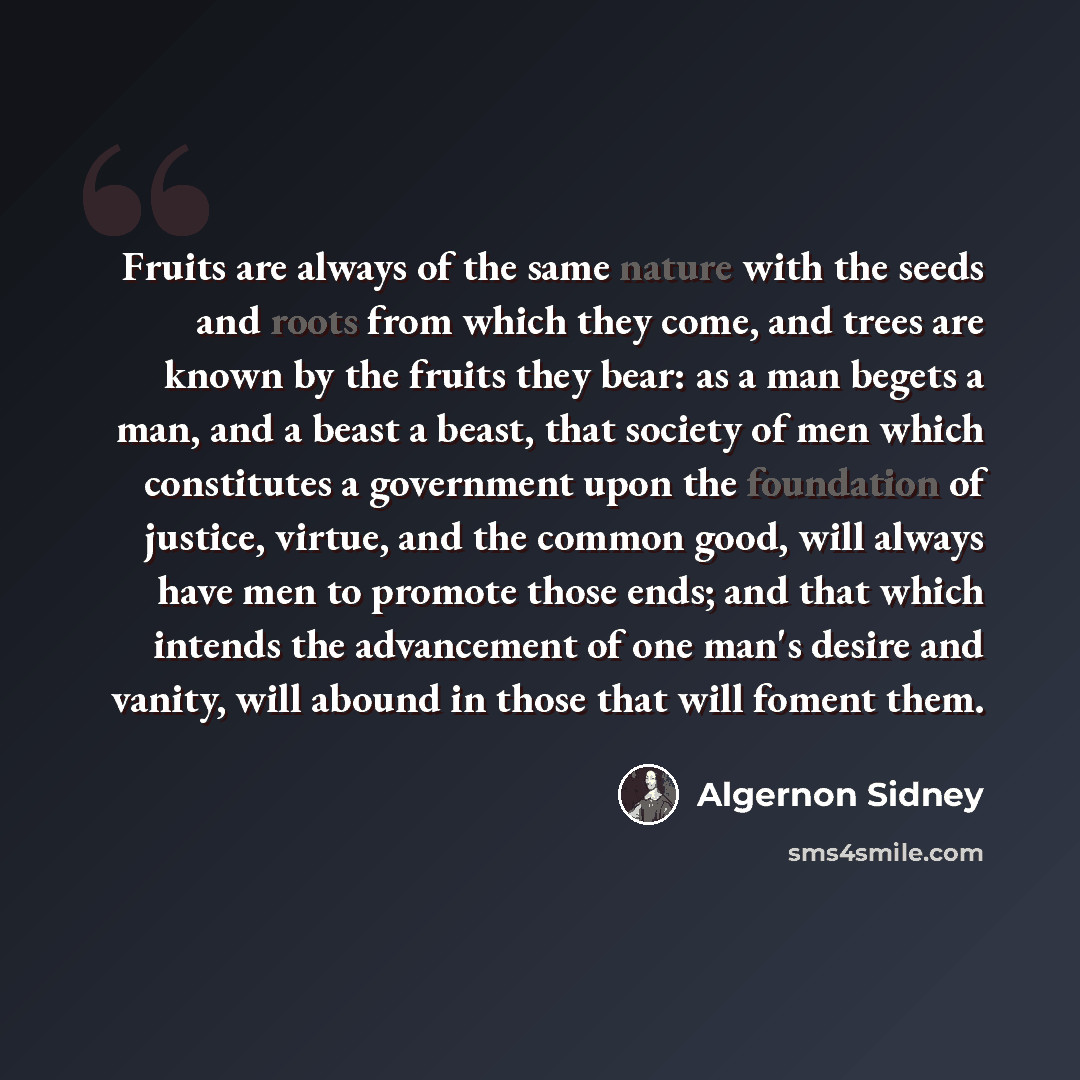 “Fruits are always of the same nature with the seeds and roots from which they come, and trees are known by the fruits they bear: as a man begets a man, and a beast a beast, that society of men which constitutes a government upon the foundation of justice, virtue, and the common good, will always…” quote by Algernon Sidney