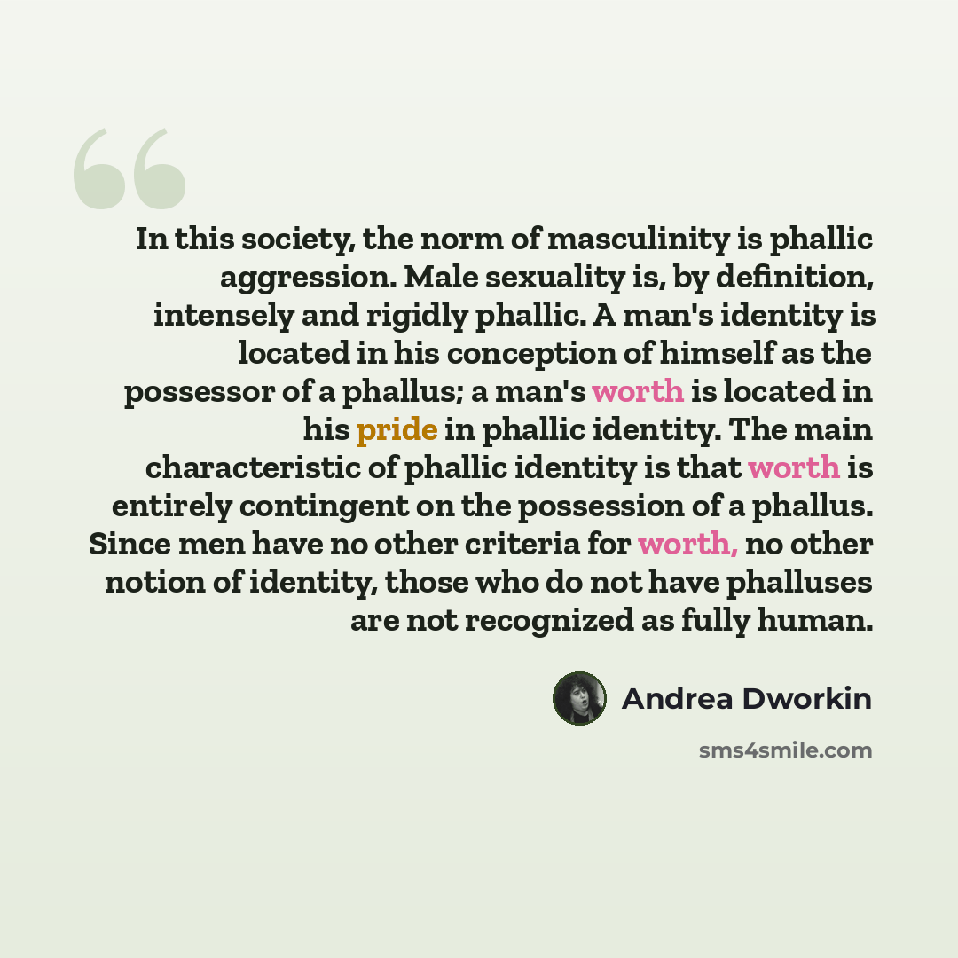 “In this society, the norm of masculinity is phallic aggression. Male sexuality is, by definition, intensely and rigidly phallic. A man's identity is located in his conception of himself as the possessor of a phallus; a man's worth is located in his pride in phallic identity. The main…” quote by Andrea Dworkin
