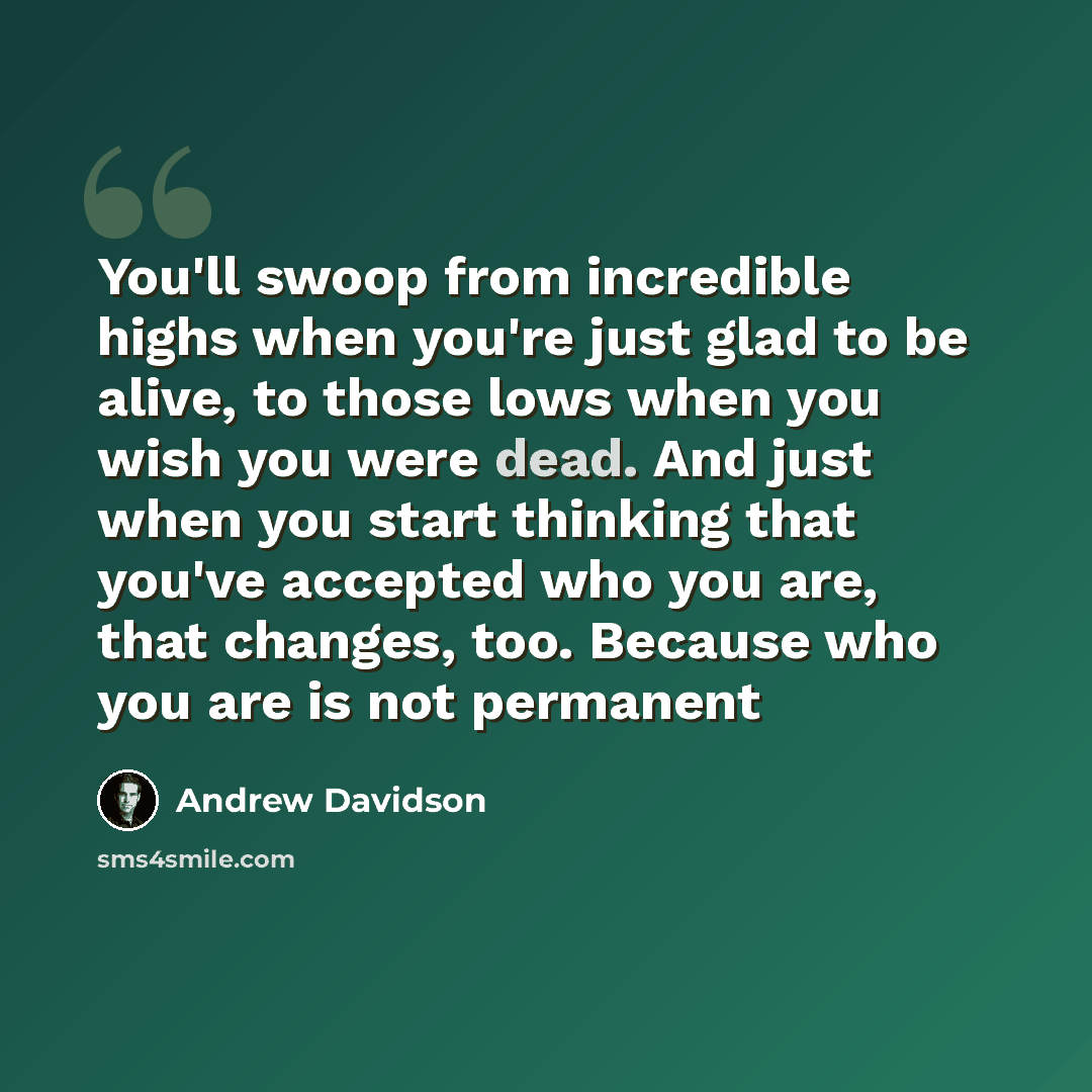“You'll swoop from incredible highs when you're just glad to be alive, to those lows when you wish you were dead. And just when you start thinking that you've accepted who you are, that changes, too. Because who you are is not permanent” quote by Andrew Davidson